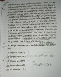 Milyonlarca yıl süren yeryüzü hareketleri sonucunda şe-
killenen coğrafi yapısı ve kendine has iklimiyle Rize, ma-
cera dünyasına açılan bir kapıdır. Üç bin metreyi aşan el-
liden fazla zirveye ev sahipliği yapan kent, dağcılar için
düşsel bir serüven gibidir. Tarih boyunca ticaretin can da-
marı olan taş döşeli geçitler, köprüler... Köylerden yayla-
lara çıkmak için kullanılan eski yollar, patikalar... Bütün
bunlar bölgedeki yürüyüş ağının en önemli parçalarıdır.
Özellikle Rize'yi batıdan doğuya doğru kat eden 197 ki-
lometrelik rota, onlarca buzul gölü ve yaylaya ev sahipli-
ği yapar. Kaçkar dağ silsilesinin en önemli yükseltilerinin
gölgesinde yürümek insana unutulmaz bir deneyim su-
nar. Bölgede pek çok etkinlik yapmak mümkün: yürüyüş,
kaya tırmanışı, buzul göllerinde kano, rafting, yaban ha-
yat gözlemi, botanik turu, foto safari...
ameklame
Bu parçanın anlatımında aşağıdakilerden hangist yok-
tur?
A) Mecazlı söyleyiş +
B) Öneride bulunma Mohan, melism yok
C) Sessel yineleme
D) Bitmemiş cümle →Ekstiti comle
E) Örnekleme Re