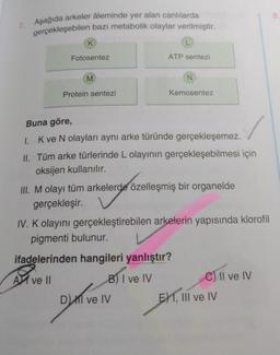 7. Aşağıda arkeler âleminde yer alan canlılarda
gerçekleşebilen bazı metabolik olaylar verilmiştir.
K
Fotosentez
M
Protein sentezi
L
ATP sentezi
N
Kemosentez
Buna göre,
1. K ve N olayları aynı arke türünde gerçekleşemez.
II. Tüm arke türlerinde L olayının gerçekleşebilmesi için
oksijen kullanılır.
III. M olayı tüm arkelerde özelleşmiş bir organelde
gerçekleşir.
DM ve IV
IV. K olayını gerçekleştirebilen arkelerin yapısında klorofil
pigmenti bulunur.
ifadelerinden hangileri yanlıştır?
A ve ll
B) I ve IV
C) II ve IV
E1, III ve IV