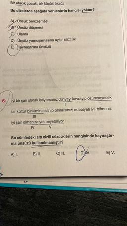 Bir ufacık çocuk, bir küçük öksüz
Bu dizelerde aşağıda verilenlerin hangisi yoktur?
A) Ünsüz benzeşmesi
BY Ünsüz düşmesi
C) Ulama
D) Ünsüz yumuşamasına aykırı sözcük
E) Kaynaştırma ünsüzü
se id noqullas
6. İyi bir şair olmak istiyorsanız dünyayı kavrayıp özümseyecek
|
||
bir kültür birikimine sahip olmalısınız; edebiyatı iyi bilmeniz
|||
iyi şair olmanıza yetmeyebiliyor.
IV
V
Bu cümledeki altı çizili sözcüklerin hangisinde kaynaştır-
ma ünsüzü kullanılmamıştır?
MADE
A) I.
B) II.
C) III.
Oh.
V
D) V.
E) V.