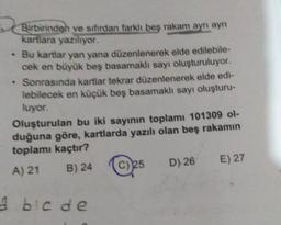 Birbirinden ve sıfırdan farklı beş rakam ayrı ayrı
kartlara yazılıyor.
.
Bu kartlar yan yana düzenlenerek elde edilebile-
cek en büyük beş basamaklı sayı oluşturuluyor.
.
• Sonrasında kartlar tekrar düzenlenerek elde edi-
lebilecek en küçük beş basamaklı sayı oluşturu-
luyor.
Oluşturulan bu iki sayının toplamı 101309 ol-
duğuna göre, kartlarda yazılı olan beş rakamın
toplamı kaçtır?
A) 21
B) 24
A bic de
D) 26 E) 27