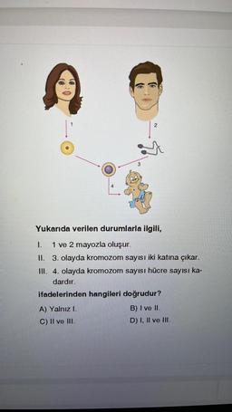 3
A) Yalnız I.
C) II ve III.
2
Yukarıda verilen durumlarla ilgili,
I.
1 ve 2 mayozla oluşur.
II. 3. olayda kromozom sayısı iki katına çıkar.
III. 4. olayda kromozom sayısı hücre sayısı ka-
dardır.
ifadelerinden hangileri doğrudur?
B) I ve II.
D) I, II ve III.
