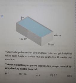 2.
120 cm
40 cm
80 cm
Yukarıda boyutları verilen dikdörtgenler prizması şeklindeki bir
tekne sabit hızda su akıtan musluk tarafından 12 saatte dol-
maktadır.
C) 2
Teknenin ebatları yarı yarıya olsaydı, tekne aynı musluk ta-
rafından kaç saatte dolardı?
A) 1
B) 1,5.
D) 2,5
E) 6
1
I
1
1
1
1
1
1
1
I
1
I
1
1
I
1
1
1
1
1
1
1
1
1
1
1
1