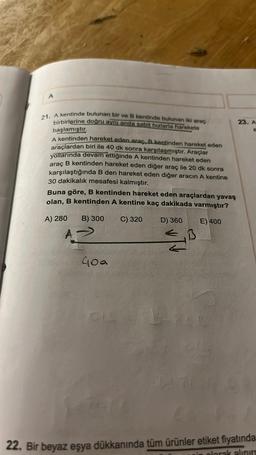 A
21. A kentinde bulunan bir ve B kentinde bulunan iki araç
birbirlerine doğru aynı anda sabit hızlarla harekete
başlamıştır.
A kentinden hareket eden araç, B kentinden hareket eden
araçlardan biri ile 40 dk sonra karşılaşmıştır. Araçlar
yollarında devam ettiğinde A kentinden hareket eden
araç B kentinden hareket eden diğer araç ile 20 dk sonra
karşılaştığında B den hareket eden diğer aracın A kentine
30 dakikalık mesafesi kalmıştır.
Buna göre, B kentinden hareket eden araçlardan yavaş
olan, B kentinden A kentine kaç dakikada varmıştır?
B) 300
C) 320
E) 400
A) 280
A
40a
D) 360
← B
A
23. A
22. Bir beyaz eşya dükkanında tüm ürünler etiket fiyatında
olarak alınırs
