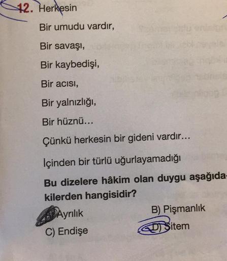 12. Herkesin
Bir umudu vardır,
Bir savaşı,
Bir kaybedişi,
Bir acısı,
Bir yalnızlığı,
Bir hüznü...
Çünkü herkesin bir gideni vardır...
Içinden bir türlü uğurlayamadığı
Bu dizelere hâkim olan duygu aşağıda-
kilerden hangisidir?
Ayrılık
C) Endişe
B) Pişmanlık