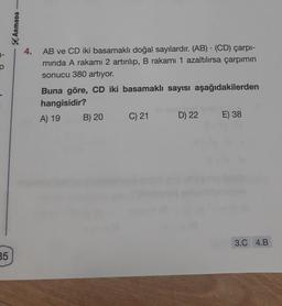 35
ARMADA
4. AB ve CD iki basamaklı doğal sayılardır. (AB) (CD) çarpı-
minda A rakamı 2 artırılıp, B rakamı 1 azaltılırsa çarpımın
sonucu 380 artıyor.
Buna göre, CD iki basamaklı sayısı aşağıdakilerden
hangisidir?
A) 19
B) 20
C) 21
D) 22
E) 38
3.C 4.B