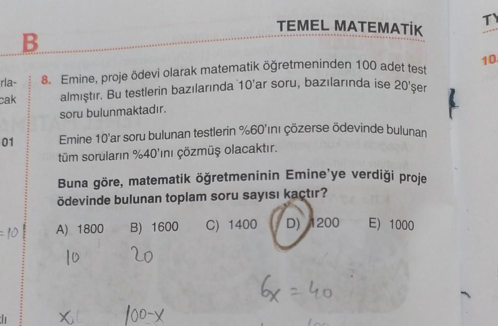 rla-
cak
01
B
8. Emine, proje ödevi olarak matematik öğretmeninden 100 adet test
almıştır. Bu testlerin bazılarında 10'ar soru, bazılarında ise 20'şer
soru bulunmaktadır.
Emine 10'ar soru bulunan testlerin %60'ını çözerse ödevinde bulunan
tüm soruların %40