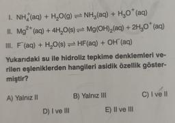 I. NH(aq) + H₂O(g) = NH3(aq) + H3O+ (aq)
II. Mg²+ (aq) + 4H₂O(s) Mg(OH)₂(aq) + 2H₂O* (aq)
III. F (aq) + H₂O(s) HF (aq) + OH (aq)
Yukarıdaki su ile hidroliz tepkime denklemleri ve-
rilen eşleniklerden hangileri asidik özellik göster-
miştir?
A) Yalnız II
D) I ve III
B) Yalnız III
E) II ve III
C) I ve II