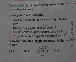 1. Bir sözcüğün farklı anlamlarda kullanılmasına
çok anlamlılık denir.
Buna göre "hafif" sözcüğü,
Hafif bir yemekle güne başlamayı seviyo-
rum.
92
İşlediği suça göre hafif bir ceza aldı.
Benim arabaya göre seninki daha hafif.
Taşınırken hafif eşyaları ben taşıdım.
cümlelerinde kaç farklı anlamda kullanıl-
●
●
mıştır?
A) 1
B) 2
C) 3
D) 4
YAYINLARI
AW