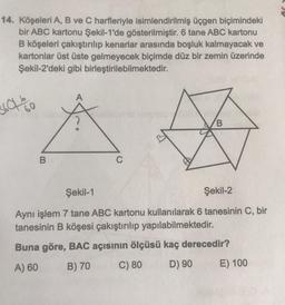 14. Köşeleri A, B ve C harfleriyle isimlendirilmiş üçgen biçimindeki
bir ABC kartonu Şekil-1'de gösterilmiştir. 6 tane ABC kartonu
B köşeleri çakıştırılıp kenarlar arasında boşluk kalmayacak ve
kartonlar üst üste gelmeyecek biçimde düz bir zemin üzerinde
Şekil-2'deki gibi birleştirilebilmektedir.
3607 %0
60
B
C
B
Şekil-1
Şekil-2
Aynı işlem 7 tane ABC kartonu kullanılarak 6 tanesinin C, bir
tanesinin B köşesi çakıştırılıp yapılabilmektedir.
Buna göre, BAC açısının ölçüsü kaç derecedir?
A) 60
B) 70
C) 80
D) 90
E) 100