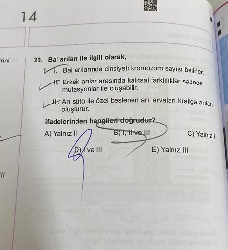 irini
III
14
20. Bal arıları ile ilgili olarak,
1. Bal arılarında cinsiyeti kromozom sayısı belirler.
H Erkek arılar arasında kalıtsal farklılıklar sadece
mutasyonlar ile oluşabilir.
HH. Arı sütü ile özel beslenen ari larvaları kraliçe arıları
oluşturur.
i