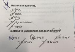 X
Bakterilerin tümünde,
DNA,
enzim,
UK. ETS
qan V. pigment sistemi
kapsül
77.
molekül ve yapılarından hangileri ortaktır?
A) I ve II
B) I, II ve III
D), IV ve V
C) II, III ve V
EI, III, IV ve V
51
Pejan