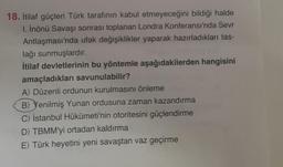 18. İtilaf güçleri Türk tarafının kabul etmeyeceğini bildiği halde
I. İnönü Savaşı sonrası toplanan Londra Konferansı'nda Sevr
Antlaşması'nda ufak değişiklikler yaparak hazırladıkları tas-
lağı sunmuşlardır.
İtilaf devletlerinin bu yöntemle aşağıdakilerden hangisini
amaçladıkları savunulabilir?
A) Düzenli ordunun kurulmasını önleme
B) Yenilmiş Yunan ordusuna zaman kazandırma
C) İstanbul Hükümeti'nin otoritesini güçlendirme
D) TBMM'yi ortadan kaldırma
E) Türk heyetini yeni savaştan vaz geçirme