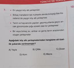 7. • En yaygın köy altı yerleşmesi
TÜRKİYE'DE
Birkaç mahallenin tek muhtarlık altında birleştiği Batı Ka-
radeniz'de yaygın köy altı yerleşmesi
• Tarım ve hayvancılık yapılan, geçmiş yıllarda geçici an-
cak günümüzde çoğu sürekli olan kır yerleşmesi
• Bir veya birkaç ev, ambar ve geniş tarım arazisinden
oluşan yerleşmeler
Aşağıdaki köy altı yerleşmelerinden hangisine ait özel-
lik yukarıda verilmemiştir?
A) Yayla
D) Kom
B) Çiftlik
E) Mezra
C) Divan
10.