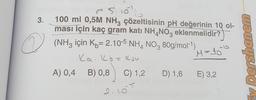 3.
2
~5.10¹
100 ml 0,5M NH3 çözeltisinin pH değerinin 10 ol-
ması için kaç gram katı NH4NO3 eklenmelidir?
(NH3 için K= 2.10-5 NH4NO3 80g/mol-¹)
Ka, Kb = Kju
M=15²²
A) 0,4 B) 0,8 C) 1,2 D) 1,6
D) 1,6 E) 3,2
2.105
Ey Dershanem