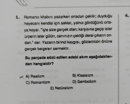 1. Romancı kitabını yazarken ortadan çekilir; duyduğu
heyecanı kendisi için saklar, yalnız gördüğünü orta-
ya koyar. "işte size gerçek olan; karşısına geçip ister
ürperin ister gülün, canınızın çektiği dersi çıkarın on-
dan." der. Yazarın birinci kaygısı, gözlerinizin önüne
gerçek belgeleri sermektir.
Bu parçada sözü edilen edebi akım aşağıdakiler-
den hangisidir?
A) Realizm
C) Romantizm
B) Klasisizm
D) Sembolizm
E) Natüralizm
4.