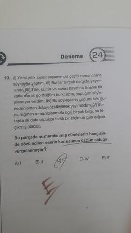 10. (1) Yirmi yıllık sanat yaşamımda çeşitli romancılarla
söyleşiler yaptım. (II) Bunlar birçok dergide yayım-
landı (III) Türk kültür ve sanat hayatına önemli bir
katkı olarak gördüğüm bu kitapta, yaptığım söyle-
şilere yer verdim. (IV) Bu söyleşilerin çoğunu teknik
nedenlerden dolayı özetleyerek yayımladım. Bu
na rağmen romancılarımızla ilgili birçok bilgi, bu ki-
tapta ilk defa oldukça farklı bir biçimde gün ışığına
çıkmış olacak.
Deneme 24
Bu parçada numaralanmış cümlelerin hangisin-
de sözü edilen eserin konusunun özgün olduğu
vurgulanmıştır?
A) I
B) II
D) IV
E) V