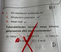 2. I. Din adamlarının açıklamaları
II. Simyacıların çalışmaları V
III. Ateşin keşfi v
Yukarıdakilerden hangileri kimya biliminin
gelişmesinde etkili olan unsurlardandır?
A) Yalnız I
011
Il ve
BY Yalnız II
Bil
E) I, II ve III
C) Yalnız III
D