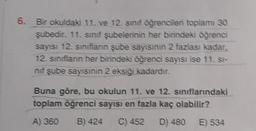 6. Bir okuldaki 11. ve 12. sınıf öğrencileri toplamı 30
şubedir. 11. sınıf şubelerinin her birindeki öğrenci
sayısı 12. sınıfların şube sayısının 2 fazlası kadar,
12. sınıfların her birindeki öğrenci sayısı ise 11. st
nif şube sayısının 2 eksiği kadardır.
Buna göre, bu okulun 11. ve 12. sınıflarındaki
toplam öğrenci sayısı en fazla kaç olabilir?
A) 360 B) 424 C) 452 D) 480
E) 534