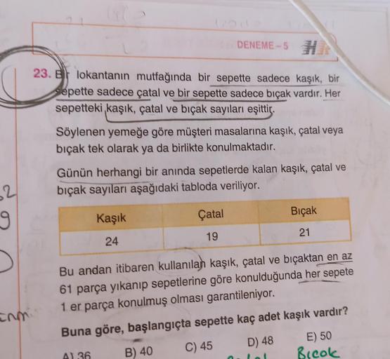 2
9
DENEME-5 H
23. B lokantanın mutfağında bir sepette sadece kaşık, bir
Sepette sadece çatal ve bir sepette sadece bıçak vardır. Her
sepetteki kaşık, çatal ve bıçak sayıları eşittir.
Söylenen yemeğe göre müşteri masalarına kaşık, çatal veya
bıçak tek olar