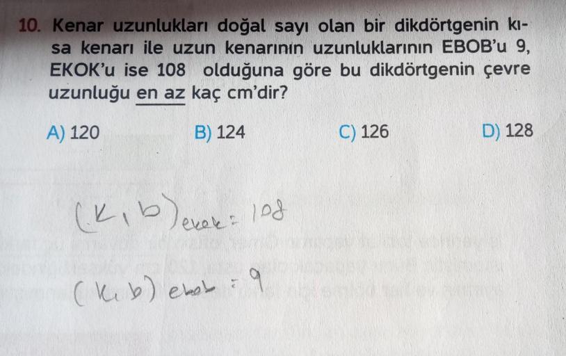10. Kenar uzunlukları doğal sayı olan bir dikdörtgenin kı-
sa kenarı ile uzun kenarının uzunluklarının EBOB'u 9,
EKOK'u ise 108 olduğuna göre bu dikdörtgenin çevre
uzunluğu en az kaç cm'dir?
A) 120
B) 124
(k₁ b) ekok = lod
(keb) ebob = 9
C) 126
D) 128