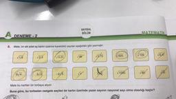 A DENEME-2
6. Mete, on altı adet eş kartın üzerine kareköklü sayıları aşağıdaki gibi yazmıştır.
√1,6
6√4
√2,5
√0,01
SAYISAL
BÖLÜM
3/0 -21/5
96
√9,72
625
1000
MATEMATIK
729
80
Mete bu kartları bir torbaya atıyor.
Buna göre, bu torbadan rastgele seçilen bir kartın üzerinde yazan sayının rasyonel sayı olma olasılığı kaçtır?
8,41
50
|c