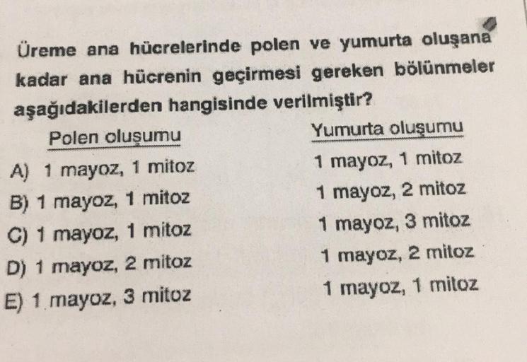 Üreme ana hücrelerinde polen ve yumurta oluşana
kadar ana hücrenin geçirmesi gereken bölünmeler
aşağıdakilerden hangisinde verilmiştir?
Polen oluşumu
A) 1 mayoz, 1 mitoz
B) 1 mayoz, 1 mitoz
C) 1 mayoz, 1 mitoz
D) 1 mayoz, 2 mitoz
E) 1 mayoz, 3 mitoz
Yumurt