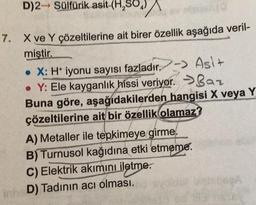 D)2 Sülfürik asit-(H₂SO₂)
sv nige/10
7. X ve Y çözeltilerine ait birer özellik aşağıda veril-
miştir.
• X: H* iyonu sayısı fazladır.-> Asi+
• Y: Ele kayganlık hissi veriyor.
Baz
Buna göre, aşağıdakilerden hangisi X veya Y
çözeltilerine ait bir özellik olamaz?
A) Metaller ile tepkimeye girme.
B) Turnusol kağıdına etki etmeme.
C) Elektrik akımını iletme.
InheD) Tadının acı olması.