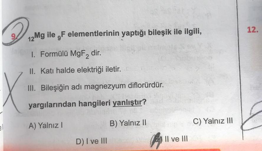 21
12Mg ile F elementlerinin yaptığı bileşik ile ilgili,
1. Formülü MgF2 dir.
II. Katı halde elektriği iletir.
III. Bileşiğin adı magnezyum diflorürdür.
yargılarından hangileri yanlıştır?
A) Yalnız I
B) Yalnız II
D) I ve III
Il ve III
C) Yalnız III
12.