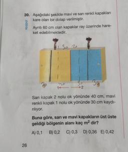 39. Aşağıdaki şekilde mavi ve sarı renkli kapakları
kare olan bir dolap verilmiştir.
zl484e
26
Ayrıtı 60 cm olan kapaklar ray üzerinde hare-
ket edebilmektedir.
28
30
Sarı kapak 2 nolu ok yönünde 40 cm, mavi
renkli kapak 1 nolu ok yönünde 30 cm kaydı-
rılıyor.
302
14
30
Buna göre, sarı ve mavi kapakların üst üste
geldiği bölgenin alanı kaç m² dir?
A) 0,1
B) 0,2 C) 0,3 D) 0,36 E) 0,42