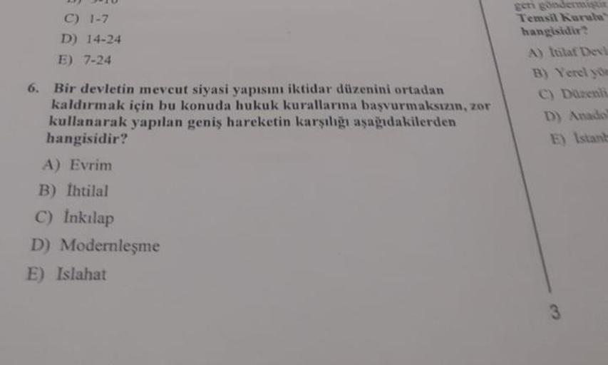 C) 1-7
D) 14-24
E) 7-24
6. Bir devletin mevcut siyasi yapısını iktidar düzenini ortadan
kaldırmak için bu konuda hukuk kurallarına başvurmaksızın, zor
kullanarak yapılan geniş hareketin karşılığı aşağıdakilerden
hangisidir?
A) Evrim
B) İhtilal
C) İnkılap
D