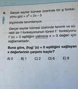 6.
ootf6ch
Gerçel sayılar kümesi üzerinde bir g fonksi-
yonu g(x) = x2 + 2x - 5
biçiminde tanımlanıyor.
Gerçel sayılar kümesi üzerinde tanımlı ve sü-
rekli bir f fonksiyonunun türevi f' fonksiyonu
f'(x) = 0 eşitliğini yalnızca x = 3 değeri için
sağlamaktadır.
Buna göre, (fog)'(x) = 0 eşitliğini sağlayan
x değerlerinin çarpımı kaçtır?
A) O
B) 1
C) 2
D) 60
E) 8