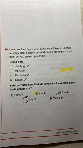 11
36. Liman şehirleri; hinterlandı geniş, önemli koy ve körfezle-
re sahip olan, ticaretin genellikle liman aracılığıyla yapıl-
ması sonucu gelişen şehirlerdir.
Pet
✓te taignent
✓
Buna göre,
I. Hamburg,
II. Marsilya,
III. Manchester,
IV. Essen X
şehirleri