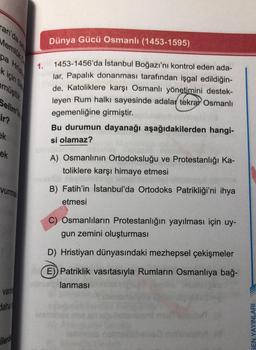 an'da
Memlük
pa Hrist
k için Sa
müştür
Selim'in
ir?
ek
ek
vurmak
varo
daha
ilerde
Dünya Gücü Osmanlı (1453-1595)
1453-1456'da İstanbul Boğazı'nı kontrol eden ada-
lar, Papalık donanması tarafından işgal edildiğin-
de, Katoliklere karşı Osmanlı yönetimini destek-
leyen Rum halkı sayesinde adalar tekrar Osmanlı
egemenliğine girmiştir.
1.
Bu durumun dayanağı aşağıdakilerden hangi-
si olamaz?
A) Osmanlının Ortodoksluğu ve Protestanlığı Ka-
toliklere karşı himaye etmesi
B) Fatih'in İstanbul'da Ortodoks Patrikliği'ni ihya
etmesi
C) Osmanlıların Protestanlığın yayılması için uy-
gun zemini oluşturması
D) Hristiyan dünyasındaki mezhepsel çekişmeler
E)) Patriklik vasıtasıyla Rumların Osmanlıya bağ-
ninlag lanması
esmin
(asmla nob
NLARI
EN YAYINL