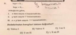 logx = 3....
logy = 6,,...
olduğuna göre,
7
D) Il ve ili
besonalti
begond!
L.
x tam sayısı 4 basamaklıdır.
il. y tam sayısı 7 basamaklıdır.
III. x + y tam sayısı 11 basamaklıdır.
ifadelerinden hangileri daima doğrudur?
A) Yalnız I
B) Yalnız il
C) I ve Il
E) I, II ve