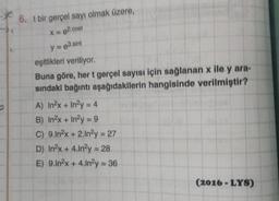 6. t bir gerçel sayı olmak üzere,
X = 82.cost
y = e3.sint
eşitlikleri veriliyor.
Buna göre, her t gerçel sayısı için sağlanan x ile y ara-
sındaki bağıntı aşağıdakilerin hangisinde verilmiştir?
A) In²x + In²y = 4
B) In²x + In²y = 9
C) 9.In²x + 2.In2y = 27
D) In²x + 4.In²y = 28
E) 9.In²x + 4.In²y = 36
(2016-LYS)