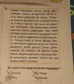 Gelişen teknolojinin sonucu olarak artan
etkileşim, yabancı dil öğrenimini de bir ih-
tiyaç hâline getirmiştir. Bu ihtiyaç, Türkçe-
ye duyulan gereksinimi de fazlalaştırmakta
ve Türkçeyi öğrenen kişi sayısı her geçen
gün artmaktadır. Dilin temel işlevi bireyler
arasında iletişimi sağlamaktır. Aksi hâlde
dil bilgisi olarak mükemmel seviyede bilinen
bir dil, iletişimi sağlamadıkça eksik kalacak-
tır. Türkçeyi hedef dil olarak öğrenen kitle-
nin de iletişimi sağlamak amacıyla anlatma
becerilerini yerine getiriyor olması gerek-
mektedir. Bu etkileşim; dili öğrenen hedef
kitlenin iletişime geçmesini, bilgi alışverişin-
de bulunmasını gerektirir. Çünkü dilin asıl
vazifesi iletişim kurmaktır.
Bu metnin türü aşağıdakilerden hangisidir?
Deneme
3) Hikâye
DY Makale
C) Fikra