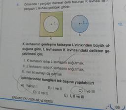 9.
Ortasında r yarıçaplı dairesel delik bulunan K levhası ile
yarıçaplı L levhası şekildeki gibidir.
K
K levhasının genleşme katsayısı L'ninkinden büyük ol-
duğuna göre, L levhasının K levhasındaki delikten ge-
çebilmesi için;
1. K levhasını isitip L levhasını soğutmak,
II. Llevhasını isitip K levhasını soğutmak,
M. her iki levhayı da isitmak
işlemlerinden hangileri tek başına yapılabilir?
A) Yalnız !
L
B) I ve Il
D) II ve III
EFSANE TYT FİZİK SB/B SERİSİ
C) I ve III
E) I, II ve III
12.
86