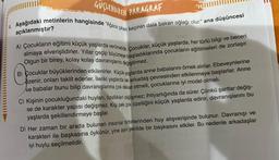 GUSLENDIREN PARAGRAF
Aşağıdaki metinlerin hangisinde "Ağaca çıkan keçinin dala bakan oğlağı olur." ana düşüncesi
açıklanmıştır?
A) Çocukların eğitimi küçük yaşlarda verilmelidir. Çocuklar, küçük yaşlarda, her türlü bilgi ve beceri
almaya elverişlidirler. Yıllar geçip büyümeye başladıklarında çocukların eğitilmeleri de zorlaşır.
Olgun bir birey, kolay kolay davranışlarını değiştirmez.
B) Çocuklar büyüklerinden etkilenirler. Küçük yaşlarda
anne babalarını örnek alırlar. Ebeveynlerine
ozenir, onları taklit ederler. İleriki yaşlarda iş arkadaş çevresinden etkilenmeye başlarlar. Anne
ve babalar bunu bilip davranışlarına çok dikkat etmeli, çocuklarına iyi model olmalı.
C) Kişinin çocukluğundaki huyları, özellikleri değişmez; ihtiyarlığında da sürer. Çünkü şartlar değiş-
se de karakter yapısı değişmez. Kişi pek çok özelliğini küçük yaşlarda edinir, davranışlarını bu
yaşlarda şekillendirmeye başlar.
D) Her zaman bir arada bulunan insanlar birbirlerinden huy alışverişinde bulunur. Davranışı ve
karakteri ile başkasına öykünür, yine aynı şekilde bir başkasını etkiler. Bu nedenle arkadaşlar
iyi huylu seçilmelidir.