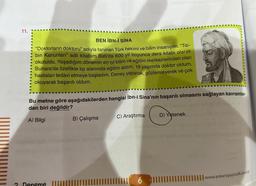 11.
BEN İBN-İ SINA
"Doktorların doktoru" adıyla tanınan Türk hekimi ve bilim insanıyım. "Tib-
bin Kanunları" adlı kitabım Batı'da 600 yıl boyunca ders kitabı olarak
okutuldu. Yaşadığım dönemin en iyi bilim ve eğitim merkezlerinden olan
Buhara'da özellikle tıp alanında eğitim aldım. 19 yaşımda doktor oldum,
hastaları tedavi etmeye başladım. Deney yaparak, gözlemleyerek ve çok
okuyarak başarılı oldum.
Bu metne göre aşağıdakilerden hangisi İbn-i Sina'nın başarılı olmasını sağlayan kavramlar-
dan biri değildir?
A) Bilgi
C) Araştırmas D) Yetenek sy nay tellä oli nists?
aberlemmuro uno sbriasis pinies
smun sehovinilid ugobruto ni'lell8 obrey lememun Setop
B) Çalışma
noches
ISTUM (
6 1111
www.ankarayayincilik.com.tr