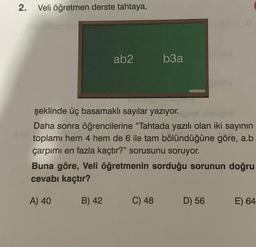 2.
Veli öğretmen derste tahtaya,
ab2
b3a
şeklinde üç basamaklı sayılar yazıyor.
Jour
Daha sonra öğrencilerine "Tahtada yazılı olan iki sayının
toplamı hem 4 hem de 6 ile tam bölündüğüne göre, a.b
çarpımı en fazla kaçtır?" sorusunu soruyor.
Buna göre, Veli öğretmenin sorduğu sorunun doğru
cevabı kaçtır?
A) 40
B) 42
C) 48
D) 56
E) 64