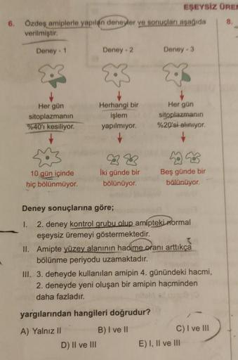 6. Özdeş amiplerle yapılan deneyler ve sonuçları aşağıda
verilmiştir.
Deney - 1
Her gün
sitoplazmanın
%40'ı kesiliyor.
10 gün içinde
hiç bölünmüyor.
Deney - 2
↓
Herhangi bir
işlem
yapılmıyor.
B
İki günde bir
bölünüyor.
D) II ve III
EŞEYSİZ ÜREN
8.
Deney-3
