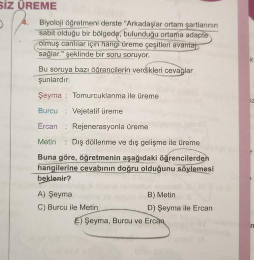 SİZ ÜREME
D
Biyoloji öğretmeni derste "Arkadaşlar ortam şartlarının
sabit olduğu bir bölgede, bulunduğu ortama adapte
olmuş canlılar için hangi üreme çeşitleri avantaj
sağlar." şeklinde bir soru soruyor.
Bu soruya bazı öğrencilerin verdikleri cevaplar
şunl