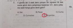 A+B+X=
7.
dik
36
4 günde bir 3 saat ders çalışan bir öğrenci ilk kez
cuma günü ders çalışmaya başlarsa 121. ders çalış-
ma saati hangi güne denk gelir?
A) Sali
aun
D) Cumartesi
160
B) Pazar
E) Perşembe
C) Cuma
10.