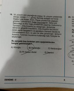 7'
18. 18. yüzyılın son çeyreğinde doğup 19. yüzyılın ortalarında
öldüğü bilinen ----, güney illerinde dolaşan ve Toros
Dağları'nda Kozan, Erzin, Payas yörelerinde yaşayan
göçebe Türkmenlerin Avşar boyundandır. Daha çok
Gavurdağı ve Ahır Dağı yörelerinde yaşamış; Çukurova'yı,
Toroslar'ı, Orta Anadolu'yu dolaşmıştır. Şiirlerinde
dönemin göçerlik koşullarını, Orta Anadolu'da hüküm
süren aşiret kavgalarını ve aşiretlerin Osmanlı Devleti ile
mücadelelerini duru ve yalın bir dille yansıtmıştır. Şiirlerini
Anadolu Türkmen boylarının kullandığı halk Türkçesi ile
söylemiştir.
Bu parçada boş bırakılan yere aşağıdakilerden
hangisi getirilmelidir?
A) Köroğlu
DENEME-3
B) Dadaloğlu
D) Pir Sultan Abdal
C) Karacaoğlan
E) Seyrani
6
20. Div
olc
kin
bü
ras
As
da
A)
B)
6
D)