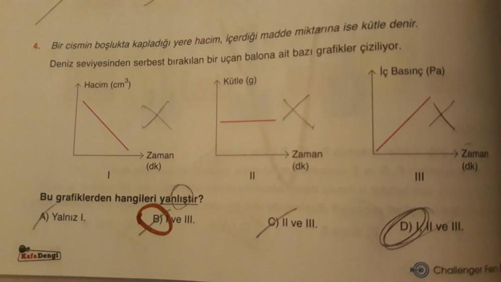 4.
Bir cismin boşlukta kapladığı yere hacim, içerdiği madde miktarına ise kütle denir.
Deniz seviyesinden serbest bırakılan bir uçan balona ait bazı grafikler çiziliyor.
İç Basınç (Pa)
Hacim (cm³)
Kütle (g)
x
→→ Zaman
(dk)
Bu grafiklerden hangileri yanlışt