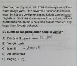 Okumak, haz duymaya, zihnimizi süslemeye ve yetkimi-
zi arttırmaya yarar. Haz duyurmak hususundaki faydası,
insan bir köşeye çekilip tek başına kaldığı zaman kendi-
ni gösterir. Zihnimizi süslemesinin, konuşurken, yetkimi-
zi arttırmasının da bir iş hakkında hüküm verirken, o işi
başarırken faydası dokunur.
Bu cümlede aşağıdakilerden hangisi yoktur?
kendini
A) Dönüşlülük zamiri
B) Yer-yön zarfı
C) İsim-fiil okumak
D) Ad tamlaması
E) Bağlaç ve
-