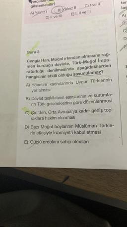 yargıl
gösterilebilir?
A) Yalnız I
B) Yalnız II C)! ve il
E) I, II ve III
D) II ve III
Soru 3
Cengiz Han, Moğol ırkından olmasına rağ-
men kurduğu devlete, Türk-Moğol Impa-
ratorluğu denilmesinde aşağıdakilerden
hangisinin etkili olduğu savunulamaz?
A) Yönetim kadrolarında Uygur Türklerinin
yer alması
B) Devlet teşkilatının esaslarının ve kurumla-
rin Türk geleneklerine göre düzenlenmesi
C) Çin'den, Orta Avrupa'ya kadar geniş top-
raklara hakim olunması
D) Bazı Moğol boylarının Müslüman Türkle-
rin etkisiyle İslamiyet'i kabul etmesi
E) Güçlü ordulara sahip olmaları
ter
laş
A)
B₁
C
D
E
S