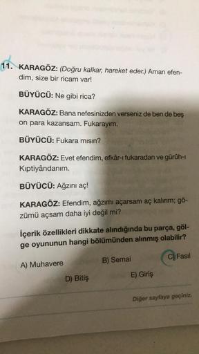 11. KARAGÖZ: (Doğru kalkar, hareket eder.) Aman efen-
dim, size bir ricam var!
BÜYÜCÜ: Ne gibi rica?
KARAGÖZ: Bana nefesinizden verseniz de ben de beş
on para kazansam. Fukarayım.
BÜYÜCÜ: Fukara mısın?
KARAGÖZ: Evet efendim, efkâr-ı fukaradan ve gürüh-ı
Kı