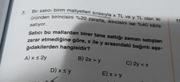 7.
Bir satıcı birim maliyetleri sırasıyla x TL ve y TL olan iki
üründen birincisini %20 zararla, ikincisini ise %40 kârla
satıyor.
Satıcı bu mallardan birer tane sattığı zaman satıştan
zarar etmediğine göre, x ile y arasındaki bağıntı aşa-
ğıdakilerden hangisidir?
A) x ≤ 2y
B) 2x > y
D) x ≤ y
E) x > y
C) 2y < x