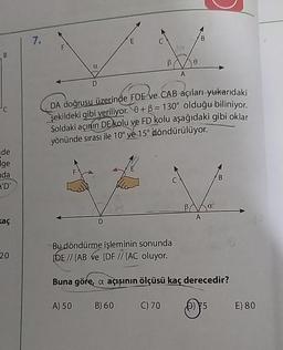 B
de
ge
nda
A'D'
kaç
20
7.
D
A) 50
E
B) 60
B
A
DA doğrusu üzerinde FDE ve CAB açıları yukarıdaki
şekildeki gibi veriliyor. 0+ß = 130° olduğu biliniyor.
Soldaki açının DE kolu ve FD kolu aşağıdaki gibi oklar
yönünde sırası ile 10° ve 15° döndürülüyor.
C) 70
0
B
Bu döndürme işleminin sonunda
[DE // [AB Ve [DF // [AC oluyor.
Buna göre, a açışının ölçüsü kaç derecedir?
A
B
6) 75
E) 80